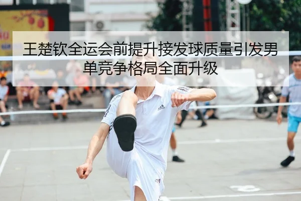 王楚钦全运会前提升接发球质量引发男单竞争格局全面升级