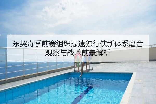 东契奇季前赛组织提速独行侠新体系磨合观察与战术前景解析