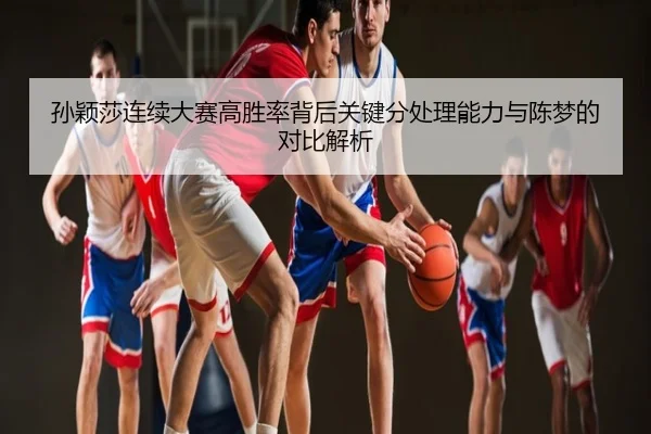 孙颖莎连续大赛高胜率背后关键分处理能力与陈梦的对比解析